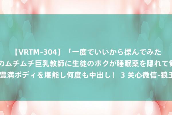 【VRTM-304】「一度でいいから揉んでみたい！」はち切れんばかりのムチムチ巨乳教師に生徒のボクが睡眠薬を隠れて飲ませて、夢の豊満ボディを堪能し何度も中出し！ 3 关心微信-狼王荐彩昨日私推近4场全中！关心当天决议
