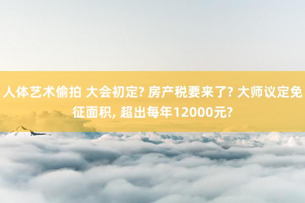 人体艺术偷拍 大会初定? 房产税要来了? 大师议定免征面积， 超出每年12000元?