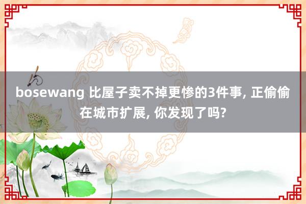 bosewang 比屋子卖不掉更惨的3件事， 正偷偷在城市扩展， 你发现了吗?