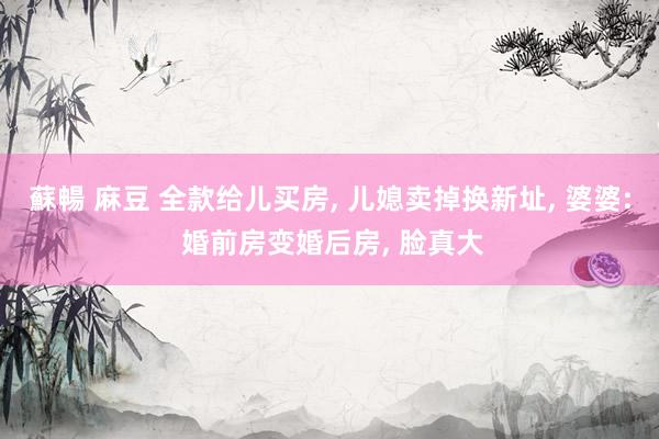蘇暢 麻豆 全款给儿买房， 儿媳卖掉换新址， 婆婆: 婚前房变婚后房， 脸真大