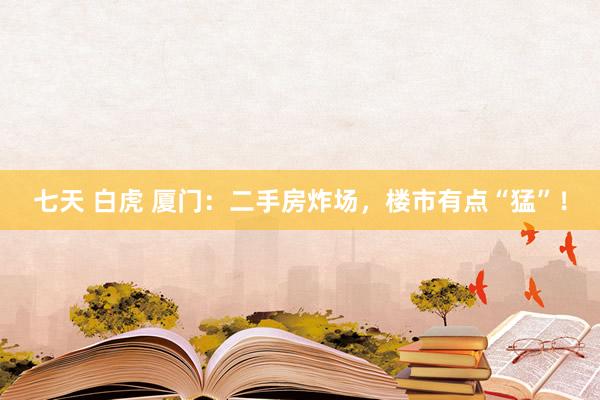 七天 白虎 厦门:二手房炸场,楼市有点“猛”!