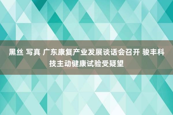 黑丝 写真 广东康复产业发展谈话会召开 骏丰科技主动健康试验受疑望