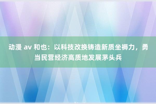 动漫 av 和也：以科技改换铸造新质坐褥力，勇当民营经济高质地发展茅头兵