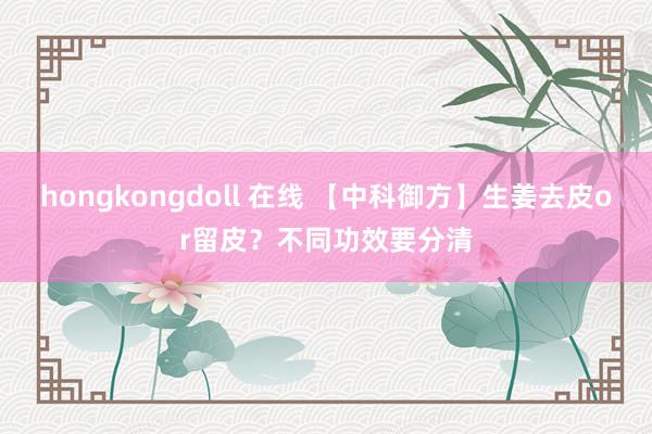 hongkongdoll 在线 【中科御方】生姜去皮or留皮？不同功效要分清