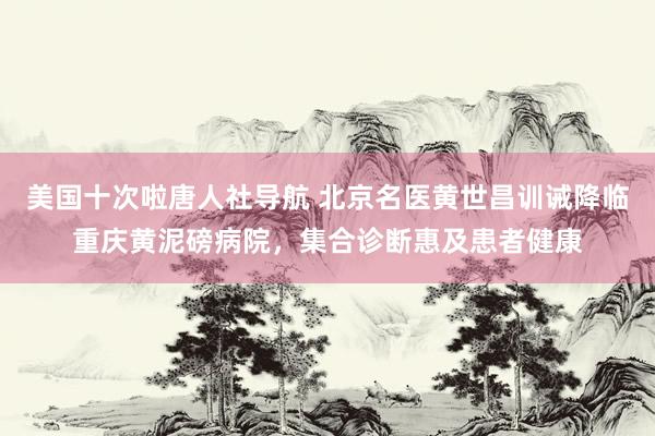 美国十次啦唐人社导航 北京名医黄世昌训诫降临重庆黄泥磅病院，集合诊断惠及患者健康