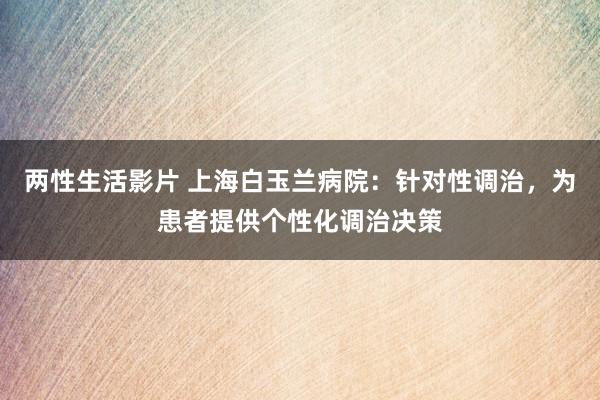 两性生活影片 上海白玉兰病院：针对性调治，为患者提供个性化调治决策