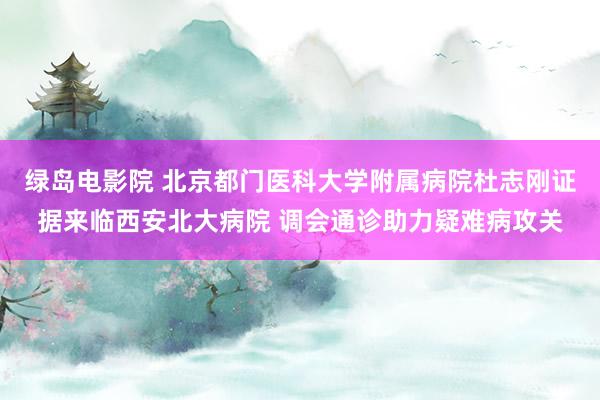绿岛电影院 北京都门医科大学附属病院杜志刚证据来临西安北大病院 调会通诊助力疑难病攻关