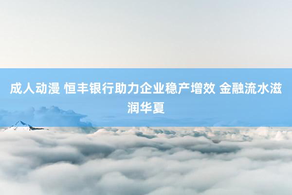 成人动漫 恒丰银行助力企业稳产增效 金融流水滋润华夏