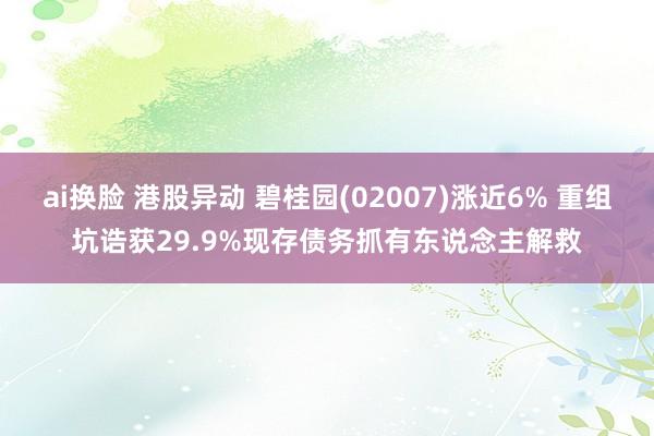 ai换脸 港股异动 碧桂园(02007)涨近6% 重组坑诰获29.9%现存债务抓有东说念主解救