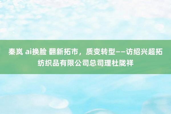 秦岚 ai换脸 翻新拓市，质变转型——访绍兴超拓纺织品有限公司总司理杜陇祥