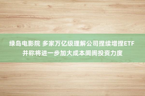 绿岛电影院 多家万亿级理解公司捏续增捏ETF 并称将进一步加大成本阛阓投资力度