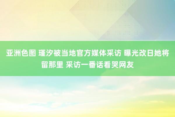 亚洲色图 瑾汐被当地官方媒体采访 曝光改日她将留那里 采访一番话看哭网友