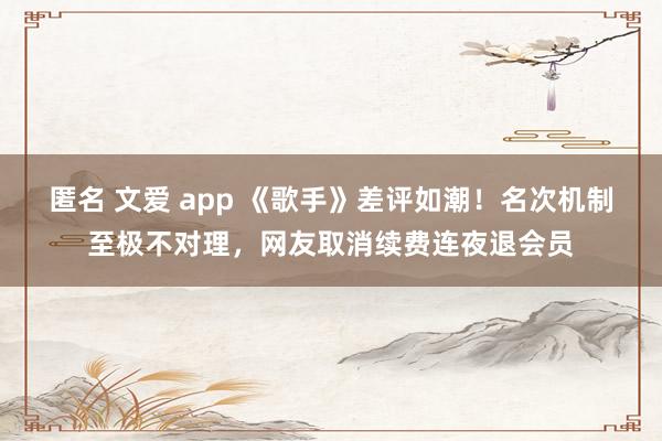 匿名 文爱 app 《歌手》差评如潮！名次机制至极不对理，网友取消续费连夜退会员