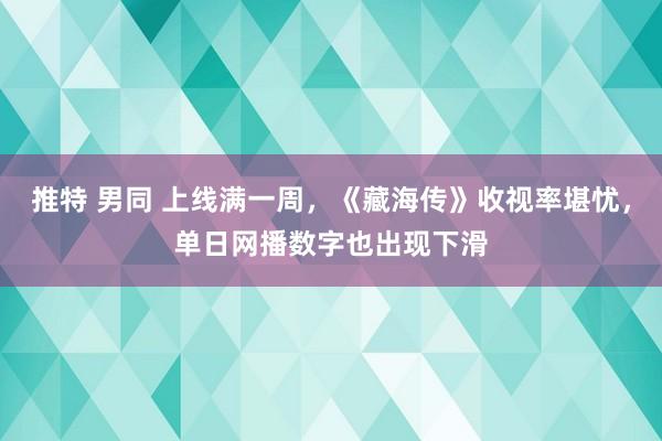 推特 男同 上线满一周，《藏海传》收视率堪忧，单日网播数字也出现下滑