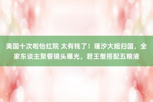 美国十次啦怡红院 太有钱了！瑾汐大姐归国，全家东谈主聚餐镜头曝光，君王蟹搭配五粮液