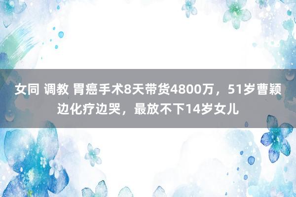 女同 调教 胃癌手术8天带货4800万，51岁曹颖边化疗边哭，最放不下14岁女儿