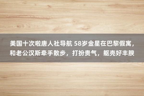 美国十次啦唐人社导航 58岁金星在巴黎假寓，和老公汉斯牵手散步，打扮贵气，躯壳好丰腴