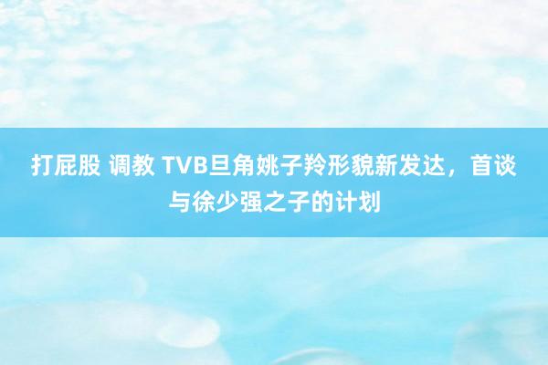打屁股 调教 TVB旦角姚子羚形貌新发达，首谈与徐少强之子的计划
