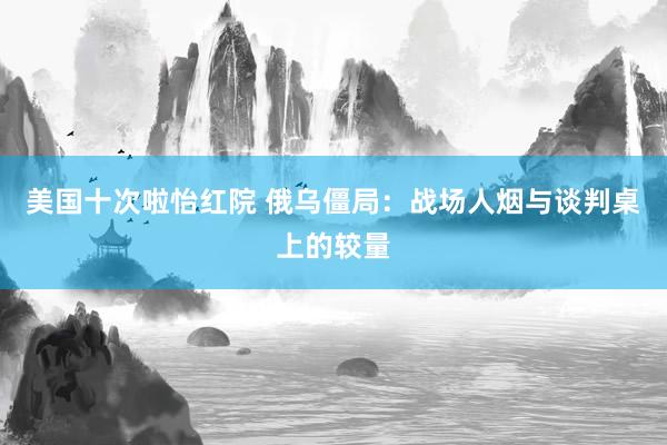 美国十次啦怡红院 俄乌僵局：战场人烟与谈判桌上的较量