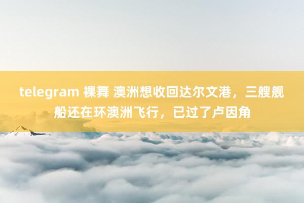 telegram 裸舞 澳洲想收回达尔文港，三艘舰船还在环澳洲飞行，已过了卢因角