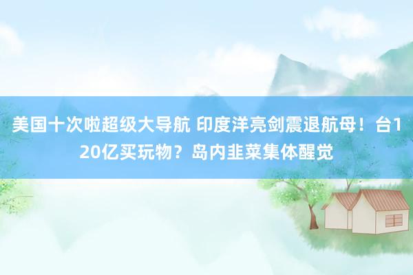 美国十次啦超级大导航 印度洋亮剑震退航母！台120亿买玩物？岛内韭菜集体醒觉