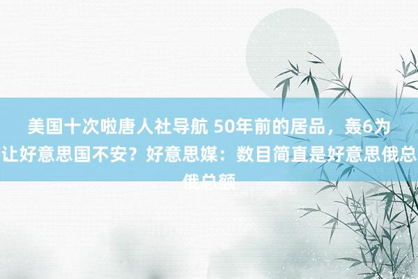 美国十次啦唐人社导航 50年前的居品，轰6为何让好意思国不安？好意思媒：数目简直是好意思俄总额