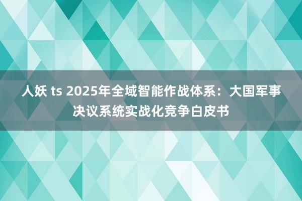 人妖 ts 2025年全域智能作战体系：大国军事决议系统实战化竞争白皮书