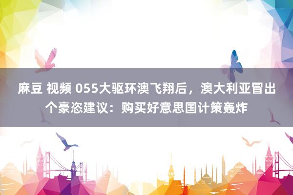 麻豆 视频 055大驱环澳飞翔后，澳大利亚冒出个豪恣建议：购买好意思国计策轰炸
