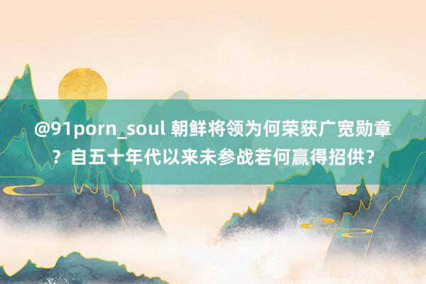 @91porn_soul 朝鲜将领为何荣获广宽勋章？自五十年代以来未参战若何赢得招供？