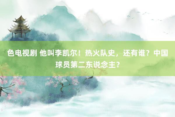色电视剧 他叫李凯尔！热火队史，还有谁？中国球员第二东说念主？