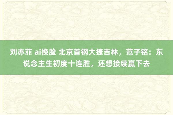 刘亦菲 ai换脸 北京首钢大捷吉林，范子铭：东说念主生初度十连胜，还想接续赢下去