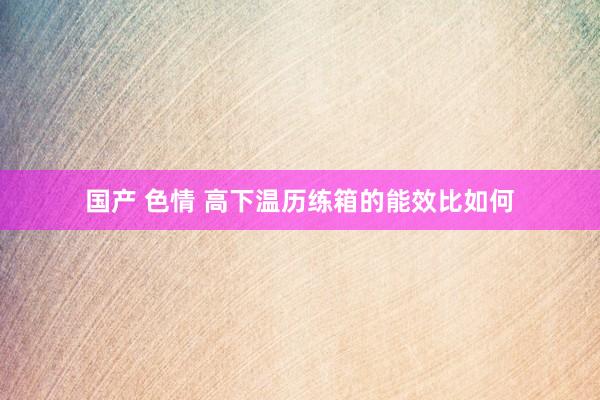 国产 色情 高下温历练箱的能效比如何