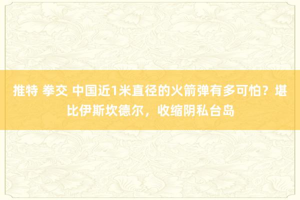 推特 拳交 中国近1米直径的火箭弹有多可怕？堪比伊斯坎德尔，收缩阴私台岛