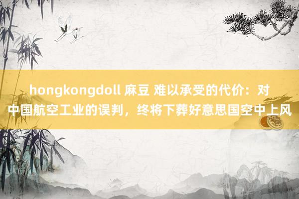 hongkongdoll 麻豆 难以承受的代价：对中国航空工业的误判，终将下葬好意思国空中上风
