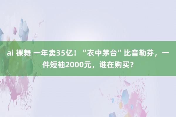 ai 裸舞 一年卖35亿！“衣中茅台”比音勒芬，一件短袖2000元，谁在购买？