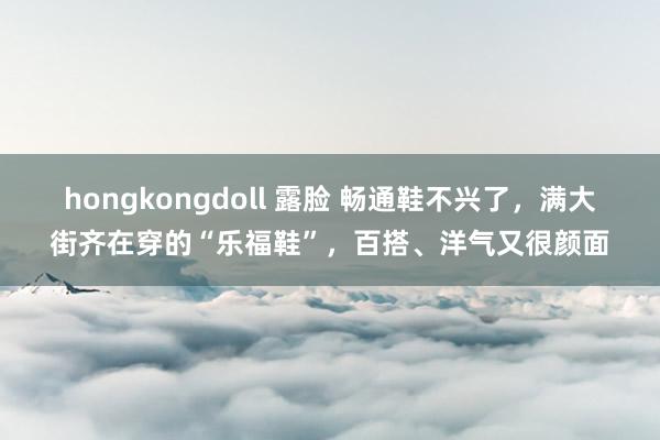 hongkongdoll 露脸 畅通鞋不兴了，满大街齐在穿的“乐福鞋”，百搭、洋气又很颜面