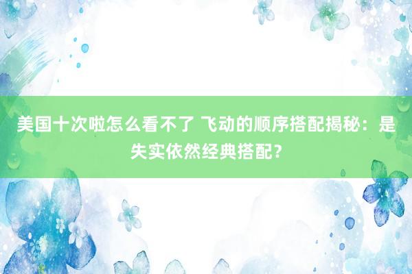 美国十次啦怎么看不了 飞动的顺序搭配揭秘：是失实依然经典搭配？