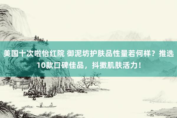 美国十次啦怡红院 御泥坊护肤品性量若何样？推选10款口碑佳品，抖擞肌肤活力！