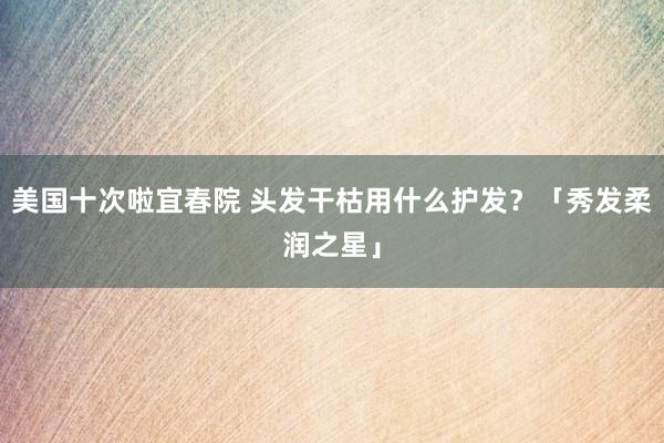 美国十次啦宜春院 头发干枯用什么护发？「秀发柔润之星」