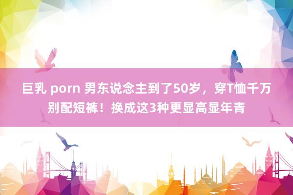 巨乳 porn 男东说念主到了50岁，穿T恤千万别配短裤！换成这3种更显高显年青
