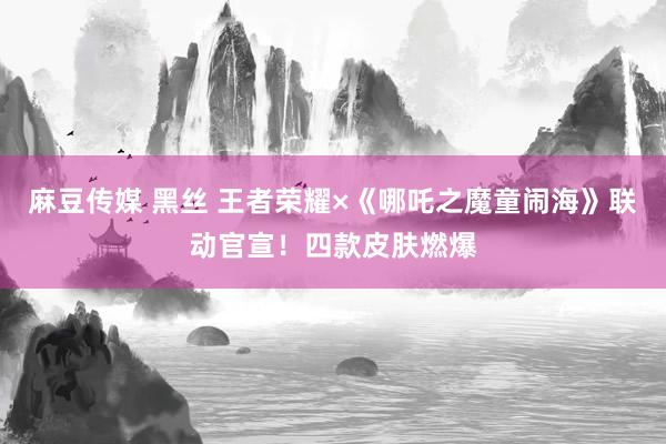 麻豆传媒 黑丝 王者荣耀×《哪吒之魔童闹海》联动官宣！四款皮肤燃爆