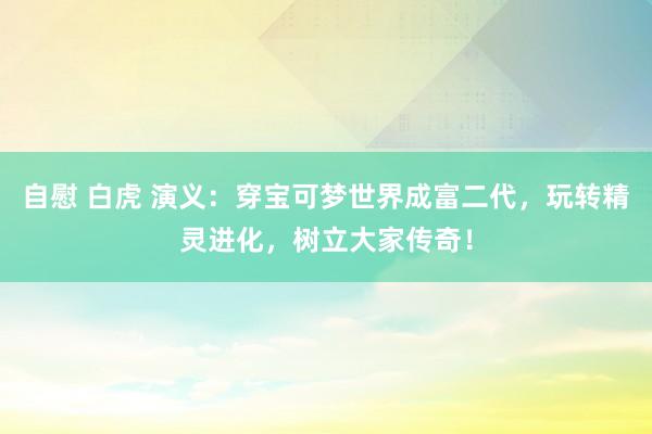 自慰 白虎 演义：穿宝可梦世界成富二代，玩转精灵进化，树立大家传奇！