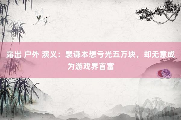 露出 户外 演义：裴谦本想亏光五万块，却无意成为游戏界首富