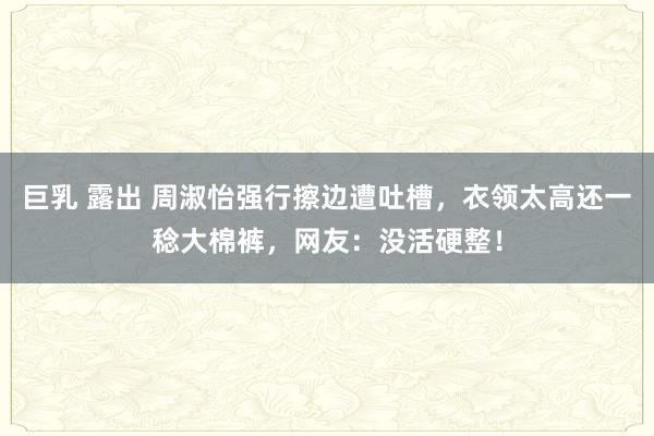 巨乳 露出 周淑怡强行擦边遭吐槽，衣领太高还一稔大棉裤，网友：没活硬整！