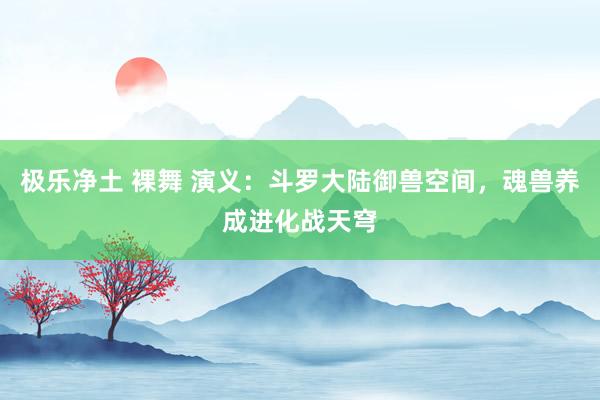 极乐净土 裸舞 演义：斗罗大陆御兽空间，魂兽养成进化战天穹