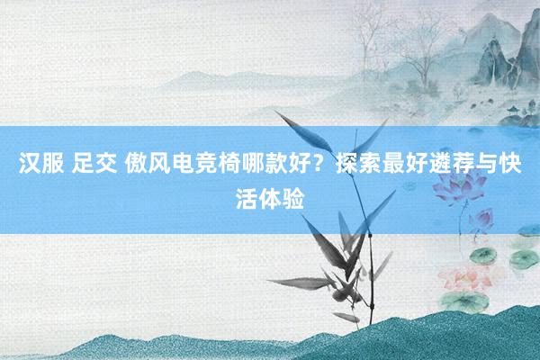 汉服 足交 傲风电竞椅哪款好？探索最好遴荐与快活体验