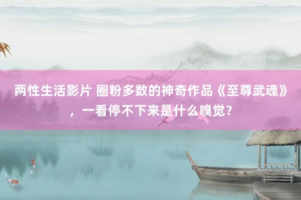 两性生活影片 圈粉多数的神奇作品《至尊武魂》，一看停不下来是什么嗅觉？