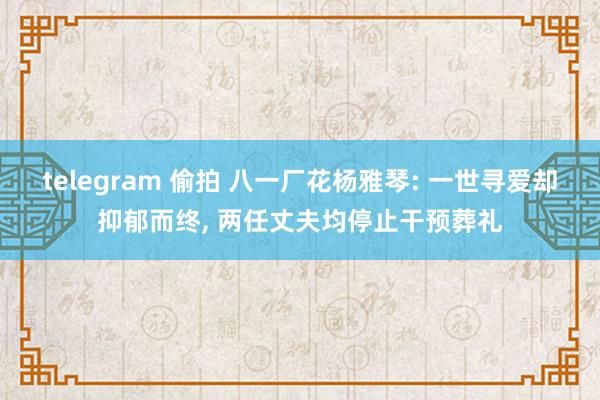 telegram 偷拍 八一厂花杨雅琴: 一世寻爱却抑郁而终， 两任丈夫均停止干预葬礼