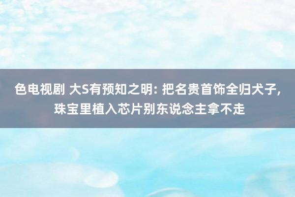 色电视剧 大S有预知之明: 把名贵首饰全归犬子， 珠宝里植入芯片别东说念主拿不走