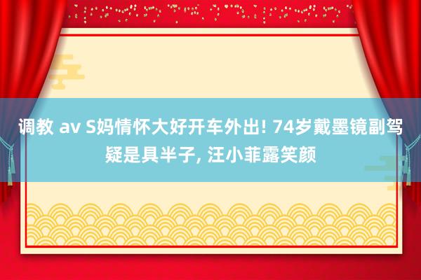 调教 av S妈情怀大好开车外出! 74岁戴墨镜副驾疑是具半子， 汪小菲露笑颜